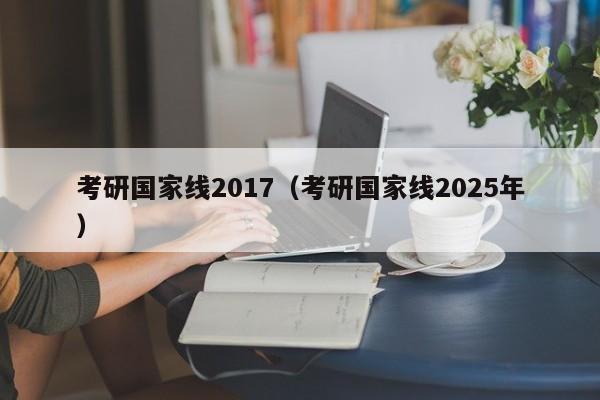 考研国家线2017(考研国家线2025年)