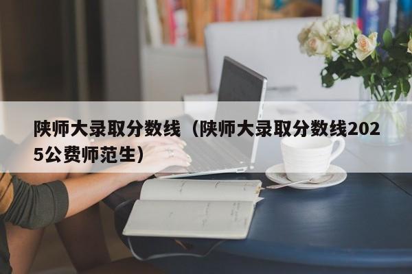 陕师大录取分数线（陕师大录取分数线2025公费师范生）